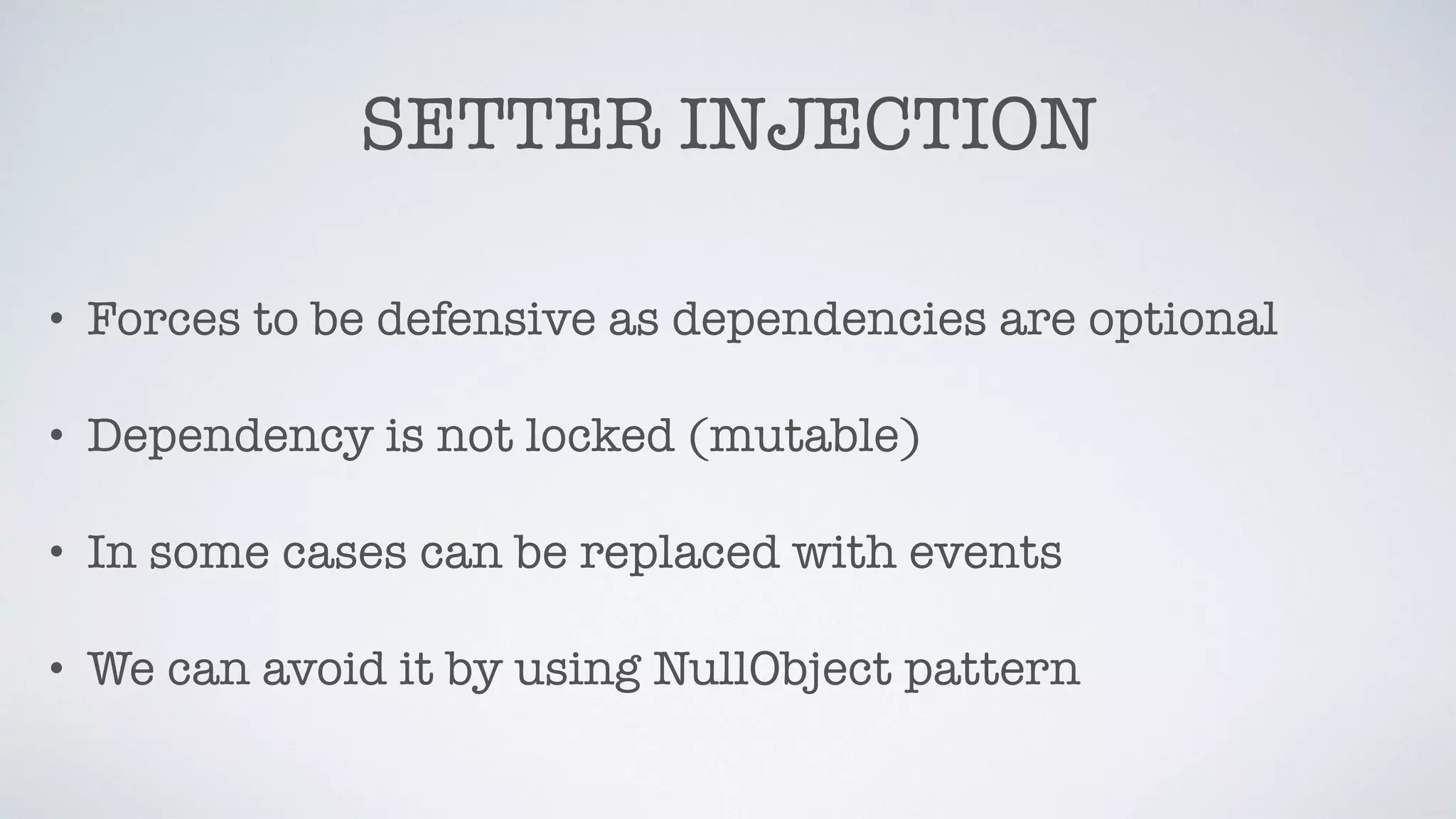 SETTER INJECTION
• Forces to be defensive as dependencies are optional
• Dependency is not locked (mutable)
• In some cases can be replaced with events
• We can avoid it by using NullObject pattern
 