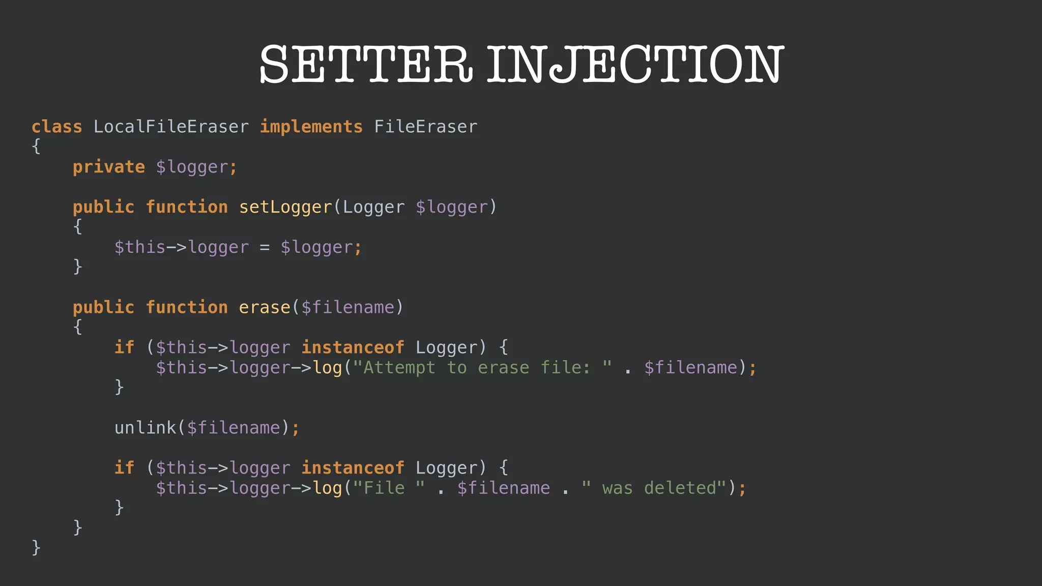SETTER INJECTION
class LocalFileEraser implements FileEraser 
{ 
private $logger; 
 
public function setLogger(Logger $logger) 
{ 
$this->logger = $logger; 
} 
 
public function erase($filename) 
{ 
if ($this->logger instanceof Logger) { 
$this->logger->log("Attempt to erase file: " . $filename); 
} 
 
unlink($filename); 
 
if ($this->logger instanceof Logger) { 
$this->logger->log("File " . $filename . " was deleted"); 
} 
} 
}
 