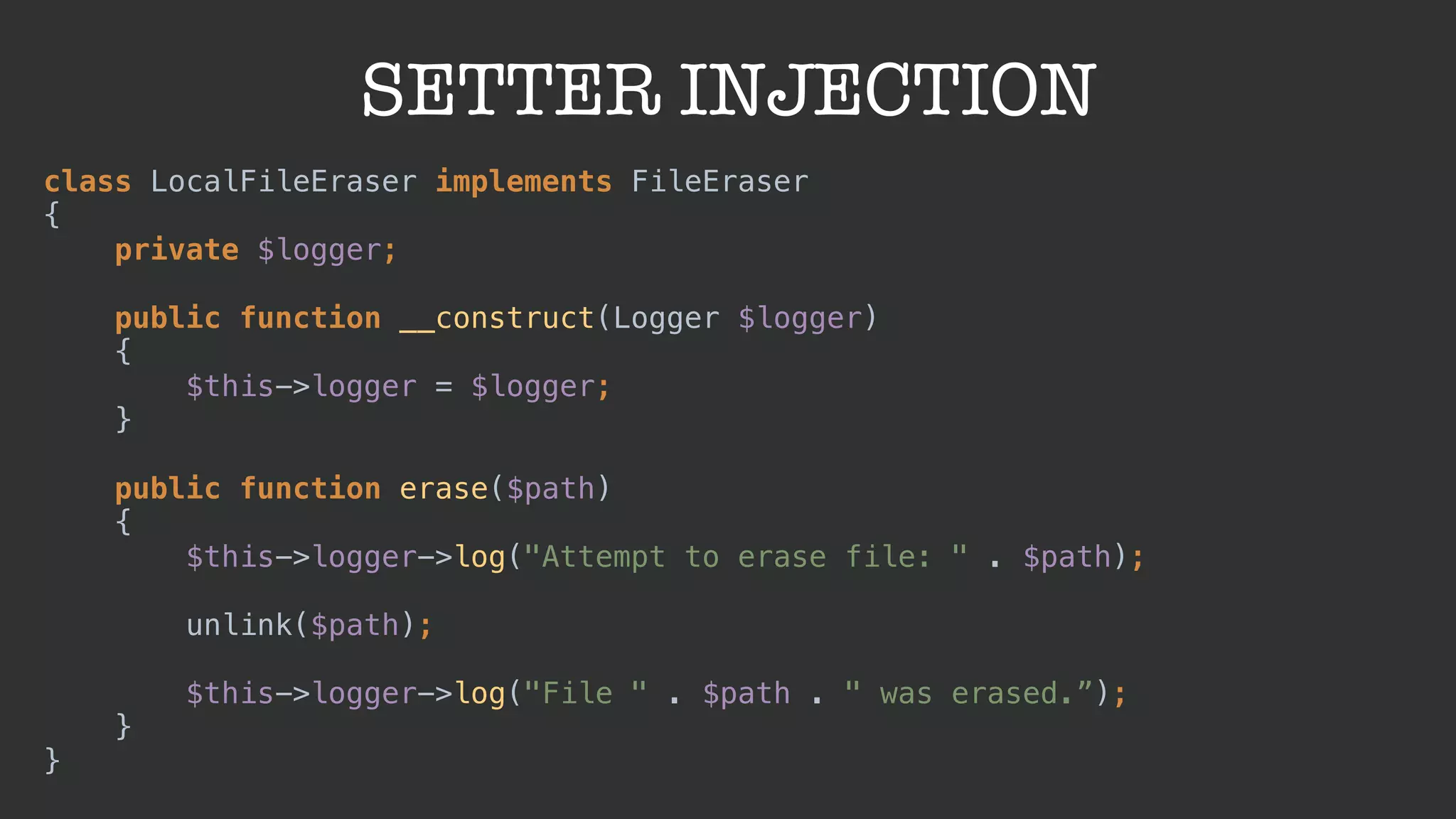 SETTER INJECTION
class LocalFileEraser implements FileEraser 
{ 
private $logger; 
 
public function __construct(Logger $logger) 
{ 
$this->logger = $logger; 
} 
 
public function erase($path) 
{ 
$this->logger->log("Attempt to erase file: " . $path); 
 
unlink($path); 
 
$this->logger->log("File " . $path . " was erased.”); 
} 
}
 