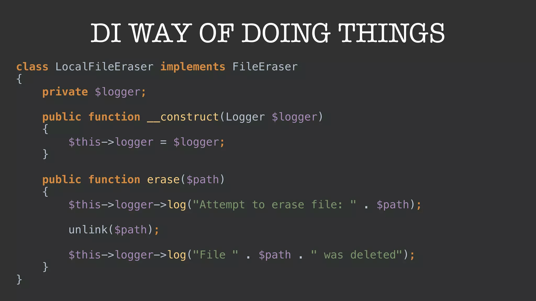 DI WAY OF DOING THINGS
class LocalFileEraser implements FileEraser 
{ 
private $logger; 
 
public function __construct(Logger $logger) 
{ 
$this->logger = $logger; 
} 
 
public function erase($path) 
{ 
$this->logger->log("Attempt to erase file: " . $path); 
 
unlink($path); 
 
$this->logger->log("File " . $path . " was deleted"); 
} 
}
 