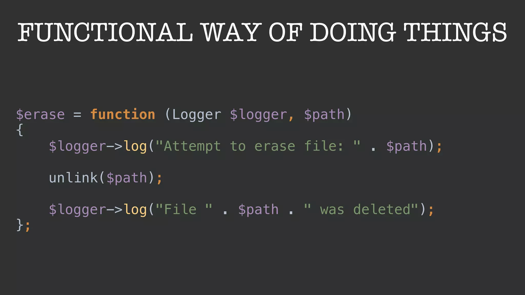 FUNCTIONAL WAY OF DOING THINGS
$erase = function (Logger $logger, $path) 
{ 
$logger->log("Attempt to erase file: " . $path); 
 
unlink($path); 
 
$logger->log("File " . $path . " was deleted"); 
};
 