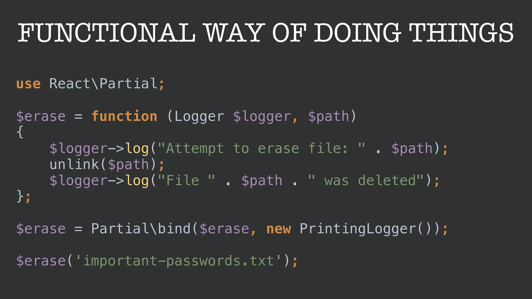 FUNCTIONAL WAY OF DOING THINGS
use ReactPartial;
 
$erase = function (Logger $logger, $path) 
{ 
$logger->log("Attempt to erase file: " . $path); 
unlink($path); 
$logger->log("File " . $path . " was deleted"); 
}; 
 
$erase = Partialbind($erase, new PrintingLogger());
 
$erase('important-passwords.txt');
 