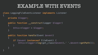 EXAMPLE WITH EVENTS
class LoggingFileEventListener implements Listener 
{ 
private $logger; 
 
public function __construct(Logger $logger) 
{ 
$this->logger = $logger; 
} 
 
public function handle(Event $event) 
{ 
if ($event instanceof FileEvent) { 
$this->logger->log(get_class($event).' '.$event->getPath()); 
} 
} 
}
 