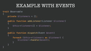 EXAMPLE WITH EVENTS
trait Observable 
{ 
private $listeners = []; 
 
public function addListener(Listener $listener) 
{ 
$this->listeners[] = $listener; 
} 
 
public function dispatch(Event $event) 
{ 
foreach ($this->listeners as $listener) { 
$listener->handle($event); 
} 
} 
}
 