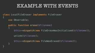 EXAMPLE WITH EVENTS
class LocalFileEraser implements FileEraser 
{ 
use Observable; 
 
public function erase($filename) 
{ 
$this->dispatch(new FileEraseWasInitialised($filename)); 
 
unlink($filename); 
 
$this->dispatch(new FileWasErased($filename)); 
} 
}
 