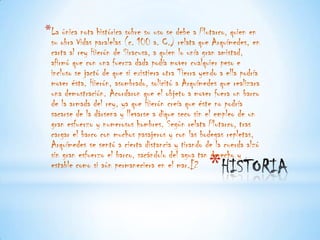*La única nota histórica sobre su uso se debe a Plutarco, quien en
 su obra Vidas paralelas (c. 100 a. C.) relata que Arquímedes, en
 carta al rey Hierón de Siracusa, a quien lo unía gran amistad,
 afirmó que con una fuerza dada podía mover cualquier peso e
 incluso se jactó de que si existiera otra Tierra yendo a ella podría
 mover ésta. Hierón, asombrado, solicitó a Arquímedes que realizara
 una demostración. Acordaron que el objeto a mover fuera un barco
 de la armada del rey, ya que Hierón creía que éste no podría
 sacarse de la dársena y llevarse a dique seco sin el empleo de un
 gran esfuerzo y numerosos hombres. Según relata Plutarco, tras
 cargar el barco con muchos pasajeros y con las bodegas repletas,
 Arquímedes se sentó a cierta distancia y tirando de la cuerda alzó
 sin gran esfuerzo el barco, sacándolo del agua tan derecho y
 estable como si aún permaneciera en el mar.[2      *
 