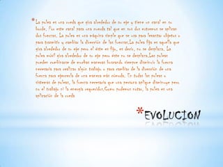 * La polea es una rueda que gira alrededor de su eje y tiene un canal en su
  borde. Por este canal pasa una cuerda tal que en sus dos extremos se aplican
  dos fuerzas. La polea es una máquina simple que se usa para levantar objetos o
  para trasmitir y cambiar la dirección de las fuerzas.La polea fija es aquella que
  gira alrededor de su eje pero el éste es fijo, es decir, no se desplaza. La
  polea móvil gira alrededor de su eje pero éste no se desplaza.Las poleas
  pueden combinarse de muchas maneras buscando siempre disminuir la fuerza
  necesaria para realizar algún trabajo o para cambiar de la dirección de una
  fuerza para ejercerla de una manera más cómoda. En todas las poleas o
  sistemas de poleas, la fuerza necesaria que una persona aplique disminuye pero
  no el trabajo ni la energía requeridos.Como podemos notar, la polea es una
  aplicación de la rueda


                                                          *
 