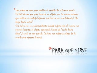 *Las poleas se usan para cambiar el sentido de la fuerza motriz
 Es fácil de ver que para levantar un objeto con las manos tenemos
 que realizar un trabajo(ejercer una fuerza por una distancia) "de
 abajo hacia arriba"
 Una polea con su correspondiente cuerda sujeta esta al cuerpo nos
 permite levantar el objeto ejerciendo fuerza de "arriba hacia
 abajo",lo cual es mas comodo (incluso nos podemos colgar de la
 cuerda para ejercer fuerza)



                                   *
 