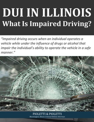 DUI IN ILLINOIS
What Is Impaired Driving?
PIOLETTI & PIOLETTI
Bloomington, Illinois Criminal Defense Attorneys
“Impaired driving occurs when an individual operates a
vehicle while under the influence of drugs or alcohol that
impair the individual’s ability to operate the vehicle in a safe
manner.”
 