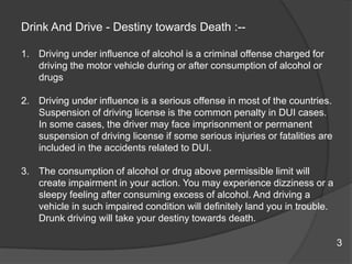 Drink And Drive - Destiny towards Death :--Driving under influence of alcohol is a criminal offense charged for driving the motor vehicle during or after consumption of alcohol or drugsDriving under influence is a serious offense in most of the countries. Suspension of driving license is the common penalty in DUI cases. In some cases, the driver may face imprisonment or permanent suspension of driving license if some serious injuries or fatalities are included in the accidents related to DUI. The consumption of alcohol or drug above permissible limit will create impairment in your action. You may experience dizziness or a sleepy feeling after consuming excess of alcohol. And driving a vehicle in such impaired condition will definitely land you in trouble. Drunk driving will take your destiny towards death.       3