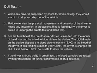 DUITest :--When any driver is suspected by police for drunk driving, they would ask him to stop and step out of the vehicle. 2 .  Police overview the physical movements and behavior of the driver to notice any impairment in the actions. If he is found guilty, the driver is asked to undergo the breath test and blood test. For the breath test, the breathalyzer device is inserted into the mouth of the driver and he is told to blow air into the device. The digital meter on the device displays the blood alcohol content (BAC) in the blood of the driver. If this reading exceeds 0.08% limit, the driver is charged for DUI. If it is below 0.08%, he is safe to drive the vehicle. 4.  If the driver is found guilty in breath test, the blood samples are tested by theprofessionalsfor further confirmation of drug influence. 4