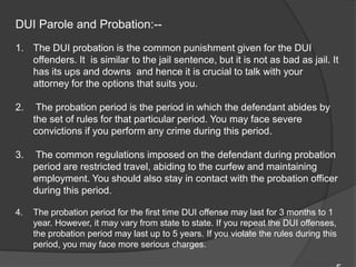 DUI Parole and Probation:--The DUI probation is the common punishment given for the DUI offenders. It  is similar to the jail sentence, but it is not as bad as jail. It has its ups and downs  and hence it is crucial to talk with your attorney for the options that suits you.  The probation period is the period in which the defendant abides by the set of rules for that particular period. You may face severe convictions if you perform any crime during this period. The common regulations imposed on the defendant during probation period are restricted travel, abiding to the curfew and maintaining employment. You should also stay in contact with the probation officer during this period.  The probation period for the first time DUI offense may last for 3 months to 1 year. However, it may vary from state to state. If you repeat the DUI offenses, the probation period may last up to 5 years. If you violate the rules during this period, you may face more serious charges. 5