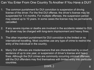 Can You Enter From One Country To Another If You Have a DUI?The common punishment for DUI conviction is suspension of driving license of the driver. For the first DUI offense, the driver’s license may be suspended for 1-4 months. For multiple offenses, the suspension period may extend up to 10 years. In some cases the license may be permanently cancelled.If any severe injuries or deaths are involved in the accidents related to DUI, the driver may be charged with long-term imprisonment and heavy fines. The other important punishment for DUI conviction is the limited or no international travelling. Most countries use any type of crime to restrict the entry of the individual in the country. Many DUI offences are misdemeanors that are characterized by a court sentence of up to one year, or suspension of driver’s license and heavy fines. Although the DUI crimes are commonly occurring criminal offenses, still the DUI offenders may find themselves with limited entry into particular countries.                                                   (cont..)     6