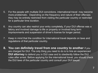 For the people with multiple DUI convictions, international travel  may become more problematic.  Depending on the frequency and nature of their offenses they may be entirely restricted from visiting the particular country or restricted for a particular time duration. Any country can also restrict your entry completely, if your DUI offense was a felony and involved damage to life or property or involved long term imprisonments and suspension of driver’s license for longer period. Keep in mind that the condition for international travel depends on laws and regulations of that particular country. You can definitely travel from one country to another if you are charged for DUI. The only thing you need to do is to hire an experienced DUI attorney to defend you in DUI case and to obediently follow the DUI rules after arrest. Before applying for the international travel, you should check the DUI laws of the particular country and consult your DUI lawyer. 7