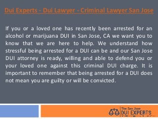 Dui Experts - Dui Lawyer - Criminal Lawyer San Jose
If you or a loved one has recently been arrested for an
alcohol or marijuana DUI in San Jose, CA we want you to
know that we are here to help. We understand how
stressful being arrested for a DUI can be and our San Jose
DUI attorney is ready, willing and able to defend you or
your loved one against this criminal DUI charge. It is
important to remember that being arrested for a DUI does
not mean you are guilty or will be convicted.
 