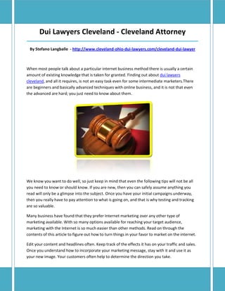 Dui Lawyers Cleveland - Cleveland Attorney
______________________________________________________________________________

 By Stefano Langballe - http://www.cleveland-ohio-dui-lawyers.com/cleveland-dui-lawyer



When most people talk about a particular internet business method there is usually a certain
amount of existing knowledge that is taken for granted. Finding out about dui lawyers
cleveland, and all it requires, is not an easy task even for some intermediate marketers.There
are beginners and basically advanced techniques with online business, and it is not that even
the advanced are hard; you just need to know about them.




We know you want to do well, so just keep in mind that even the following tips will not be all
you need to know or should know. If you are new, then you can safely assume anything you
read will only be a glimpse into the subject. Once you have your initial campaigns underway,
then you really have to pay attention to what is going on, and that is why testing and tracking
are so valuable.

Many business have found that they prefer Internet marketing over any other type of
marketing available. With so many options available for reaching your target audience,
marketing with the Internet is so much easier than other methods. Read on through the
contents of this article to figure out how to turn things in your favor to market on the internet.

Edit your content and headlines often. Keep track of the effects it has on your traffic and sales.
Once you understand how to incorporate your marketing message, stay with it and use it as
your new image. Your customers often help to determine the direction you take.
 