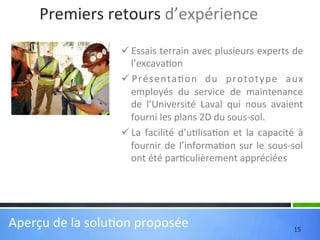 Premiers	
  retours	
  d’expérience	
  
ü Essais	
  terrain	
  avec	
  plusieurs	
  experts	
  de	
  
l’excava'on	
  
ü Présenta'on	
   du	
   prototype	
   aux	
  
employés	
   du	
   service	
   de	
   maintenance	
  
de	
   l’Université	
   Laval	
   qui	
   nous	
   avaient	
  	
  
fourni	
  les	
  plans	
  2D	
  du	
  sous-­‐sol.	
  
ü La	
   facilité	
   d’u'lisa'on	
   et	
   la	
   capacité	
   à	
  
fournir	
   de	
   l’informa'on	
   sur	
   le	
   sous-­‐sol	
  
ont	
  été	
  par'culièrement	
  appréciées	
  
	
  

Aperçu	
  de	
  la	
  solu'on	
  proposée	
  

15	
  

 