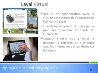 Laval	
  Virtuel	
  
ü Réalisé	
   en	
   collabora'on	
   avec	
   la	
  
Faculté	
   des	
   sciences	
   de	
   l’éduca'on	
   de	
  
l’Université	
  Laval	
  
ü Une	
   visite	
   virtuelle	
   in	
   situ	
   du	
   campus	
  
pour	
   les	
   nouveaux	
   étudiants	
   de	
  
l’université	
  
ü Chacun	
   d’entre	
   eux	
   a	
   réussi	
   à	
  
naviguer,	
   à	
   explorer,	
   et	
   à	
   interagir	
  
avec	
  les	
  informa'ons	
  disséminées	
  sur	
  
le	
  campus	
  

Aperçu	
  de	
  la	
  solu'on	
  proposée	
  

16	
  

 