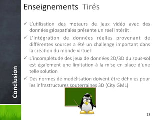 Conclusion	
  

Enseignements	
  	
  Tirés	
  
ü  L’u'lisa'on	
   des	
   moteurs	
   de	
   jeux	
   vidéo	
   avec	
   des	
  
données	
  géospa'ales	
  présente	
  un	
  réel	
  intérêt	
  
ü  L’intégra'on	
   de	
   données	
   réelles	
   provenant	
   de	
  
diﬀérentes	
   sources	
   a	
   été	
   un	
   challenge	
   important	
   dans	
  
la	
  créa'on	
  du	
  monde	
  virtuel	
  
ü  L’incomplétude	
  des	
  jeux	
  de	
  données	
  2D/3D	
  du	
  sous-­‐sol	
  
est	
   également	
   une	
   limita'on	
   à	
   la	
   mise	
   en	
   place	
   d’une	
  
telle	
  solu'on	
  
ü  Des	
   normes	
   de	
   modélisa'on	
   doivent	
   être	
   déﬁnies	
   pour	
  
les	
  infrastructures	
  souterraines	
  3D	
  (City	
  GML)	
  

18	
  

 