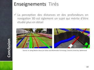 Enseignements	
  	
  Tirés	
  

Conclusion	
  

ü  La	
   percep'on	
   des	
   distances	
   et	
   des	
   profondeurs	
   en	
  
naviga'on	
   3D	
   est	
   églement	
   un	
   sujet	
   qui	
   mérite	
   d’être	
  
étudié	
  plus	
  en	
  détail	
  

Source:	
  A.	
  Joling	
  Master	
  thesis	
  for	
  Game	
  and	
  Mul6media	
  Technology,	
  Utrecht	
  University,	
  Netherland	
  

19	
  

 