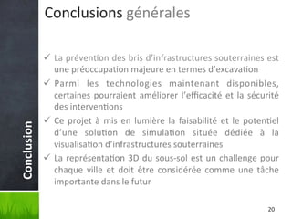 Conclusion	
  

Conclusions	
  générales	
  
ü  La	
  préven'on	
  des	
  bris	
  d’infrastructures	
  souterraines	
  est	
  
une	
  préoccupa'on	
  majeure	
  en	
  termes	
  d’excava'on	
  
ü  Parmi	
   les	
   technologies	
   maintenant	
   disponibles,	
  
certaines	
   pourraient	
   améliorer	
   l’eﬃcacité	
   et	
   la	
   sécurité	
  
des	
  interven'ons	
  
ü  Ce	
   projet	
   à	
   mis	
   en	
   lumière	
   la	
   faisabilité	
   et	
   le	
   poten'el	
  
d’une	
   solu'on	
   de	
   simula'on	
   située	
   dédiée	
   à	
   la	
  
visualisa'on	
  d’infrastructures	
  souterraines	
  
ü  La	
  représenta'on	
  3D	
  du	
  sous-­‐sol	
  est	
  un	
  challenge	
  pour	
  
chaque	
   ville	
   et	
   doit	
   être	
   considérée	
   comme	
   une	
   tâche	
  
importante	
  dans	
  le	
  futur	
  
20	
  

 
