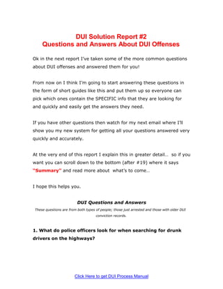 DUI Solution Report #2
    Questions and Answers About DUI Offenses

Ok in the next report I’ve taken some of the more common questions
about DUI offenses and answered them for you!


From now on I think I’m going to start answering these questions in
the form of short guides like this and put them up so everyone can
pick which ones contain the SPECIFIC info that they are looking for
and quickly and easily get the answers they need.


If you have other questions then watch for my next email where I’ll
show you my new system for getting all your questions answered very
quickly and accurately.


At the very end of this report I explain this in greater detail… so if you
want you can scroll down to the bottom (after #19) where it says
“Summary” and read more about what’s to come…


I hope this helps you.


                         DUI Questions and Answers
These questions are from both types of people; those just arrested and those with older DUI
                                    conviction records.



1. What do police officers look for when searching for drunk
drivers on the highways?




                        Click Here to get DUI Process Manual
 