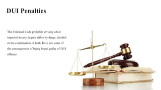 DUI Penalties
The Criminal Code prohibits driving while
impaired to any degree either by drugs, alcohol
or the combination of both. Here are some of
the consequences of being found guilty of DUI
offence:
 