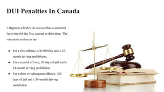 DUI Penalties In Canada
It depends whether the accused has committed
the crime for the first, second or third time. The
minimum sentences are
● For a first offence, a $1000 fine and a 12-
month driving prohibition,
● For a second offence, 30 days of jail and a
24-month driving prohibition
● For a third or subsequent offence, 120
days of jail and a 36-month driving
prohibition
 