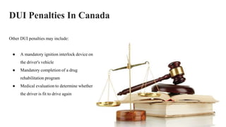 DUI Penalties In Canada
Other DUI penalties may include:
● A mandatory ignition interlock device on
the driver's vehicle
● Mandatory completion of a drug
rehabilitation program
● Medical evaluation to determine whether
the driver is fit to drive again
 