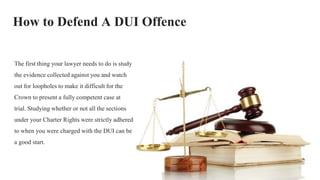How to Defend A DUI Offence
The first thing your lawyer needs to do is study
the evidence collected against you and watch
out for loopholes to make it difficult for the
Crown to present a fully competent case at
trial. Studying whether or not all the sections
under your Charter Rights were strictly adhered
to when you were charged with the DUI can be
a good start.
 