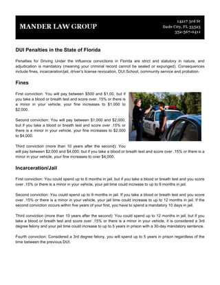 DUI Penalties in the State of Florida
Penalties for Driving Under the Influence convictions in Florida are strict and statutory in nature, and
adjudication is mandatory (meaning your criminal record cannot be sealed or expunged). Consequences
include fines, incarceration/jail, driver’s license revocation, DUI School, community service and probation.
Fines
First conviction: You will pay between $500 and $1,00, but if
you take a blood or breath test and score over .15% or there is
a minor in your vehicle, your fine increases to $1,000 to
$2,000.
Second conviction: You will pay between $1,000 and $2,000,
but if you take a blood or breath test and score over .15% or
there is a minor in your vehicle, your fine increases to $2,000
to $4,000.
Third conviction (more than 10 years after the second): You
will pay between $2,000 and $4,000, but if you take a blood or breath test and score over .15% or there is a
minor in your vehicle, your fine increases to over $4,000.
Incarceration/Jail
First conviction: You could spend up to 6 months in jail, but if you take a blood or breath test and you score
over .15% or there is a minor in your vehicle, your jail time could increase to up to 9 months in jail.
Second conviction: You could spend up to 9 months in jail. If you take a blood or breath test and you score
over .15% or there is a minor in your vehicle, your jail time could increase to up to 12 months in jail. If the
second conviction occurs within five years of your first, you have to spend a mandatory 10 days in jail.
Third conviction (more than 10 years after the second): You could spend up to 12 months in jail, but if you
take a blood or breath test and score over .15% or there is a minor in your vehicle, it is considered a 3rd
degree felony and your jail time could increase to up to 5 years in prison with a 30-day mandatory sentence.
Fourth conviction: Considered a 3rd degree felony, you will spend up to 5 years in prison regardless of the
time between the previous DUI.
 