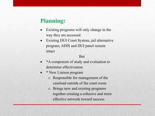 Planning:







Existing programs will only change in the
way they are accessed
Existing DUI Court System, jail alternative
program, ADIS and DUI panel remain
intact
But
*A component of study and evaluation to
determine effectiveness
* New Liaison program
o Responsible for management of the
caseload outside of the court room
o Brings new and existing programs
together creating a cohesive and more
effective network toward success

 