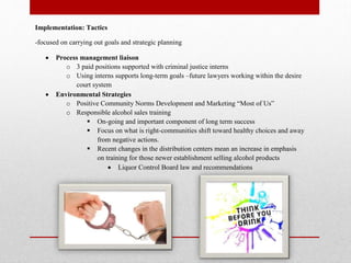 Implementation: Tactics
-focused on carrying out goals and strategic planning




Process management liaison
o 3 paid positions supported with criminal justice interns
o Using interns supports long-term goals –future lawyers working within the desire
court system
Environmental Strategies
o Positive Community Norms Development and Marketing “Most of Us”
o Responsible alcohol sales training
 On-going and important component of long term success
 Focus on what is right-communities shift toward healthy choices and away
from negative actions.
 Recent changes in the distribution centers mean an increase in emphasis
on training for those newer establishment selling alcohol products
 Liquor Control Board law and recommendations

 