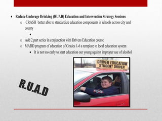  Reduce Underage Drinking (RUAD) Education and Intervention Strategy Sessions
o CRASH better able to standardize education components in schools across city and
county

o Add 2 part series in conjunction with Drivers Education course
o MADD program of education of Grades 1-6 a template to local education system
 It is not too early to start education our young against improper use of alcohol

 