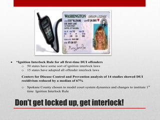 

*Ignition Interlock Rule for all first-time DUI offenders
o 50 states have some sort of ignition interlock laws
o 15 states have adopted all offender interlock laws
Centers for Disease Control and Prevention analysis of 14 studies showed DUI
recidivism reduced by a median of 67%
o

Spokane County chosen to model court system dynamics and changes to institute 1st
time Ignition Interlock Rule

Don’t get locked up, get interlock!

 