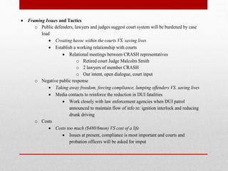  Framing Issues and Tactics
o Public defenders, lawyers and judges suggest court system will be burdened by case
load
 Creating havoc within the courts VS. saving lives
 Establish a working relationship with courts
 Relational meetings between CRASH representatives
o Retired court Judge Malcolm Smith
o 2 lawyers of member CRASH
o Our intent, open dialogue, court input
o Negative public response
 Taking away freedom, forcing compliance, lumping offenders VS. saving lives
 Media contacts to reinforce the reduction in DUI fatalities
 Work closely with law enforcement agencies when DUI patrol
announced to maintain flow of info re: ignition interlock and reducing
drunk driving
o Costs
 Costs too much ($480/6mon) VS cost of a life
 Issues at present, compliance is most important and courts and
probation officers will be asked for imput

 