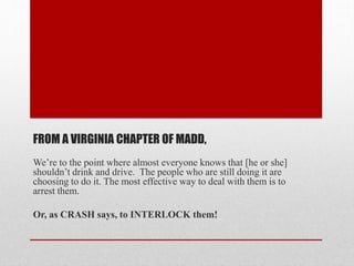FROM A VIRGINIA CHAPTER OF MADD,
We’re to the point where almost everyone knows that [he or she]
shouldn’t drink and drive. The people who are still doing it are
choosing to do it. The most effective way to deal with them is to
arrest them.
Or, as CRASH says, to INTERLOCK them!

 