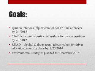 Goals:
• Ignition Interlock implementation for 1st time offenders
by 7/1/2015
• 3 fulfilled criminal justice internships for liaison positions
by 7/1/2012
• RUAD – alcohol & drugs required curriculum for driver
education centers in place by 9/25/2014
• Environmental strategies planned for December 2018

 
