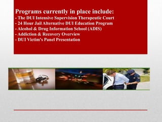 Programs currently in place include:
- The DUI Intensive Supervision Therapeutic Court
- 24 Hour Jail Alternative DUI Education Program
- Alcohol & Drug Information School (ADIS)
- Addiction & Recovery Overview
- DUI Victim's Panel Presentation

 