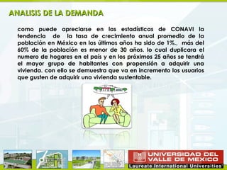 ANALISIS DE LA DEMANDA

  como puede apreciarse en las estadísticas de CONAVI la
  tendencia de la tasa de crecimiento anual promedio de la
  población en México en los últimos años ha sido de 1%., más del
  60% de la población es menor de 30 años. lo cual duplicara el
  numero de hogares en el país y en los próximos 25 años se tendrá
  el mayor grupo de habitantes con propensión a adquirir una
  vivienda. con ello se demuestra que va en incremento los usuarios
  que gusten de adquirir una vivienda sustentable.
 