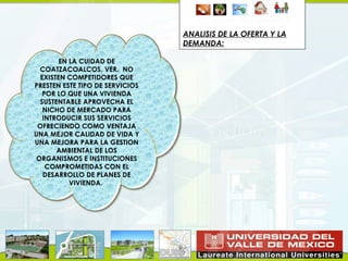ANALISIS DE LA OFERTA Y LA
                                 DEMANDA:

        EN LA CUIDAD DE
  COATZACOALCOS, VER. NO
  EXISTEN COMPETIDORES QUE
PRESTEN ESTE TIPO DE SERVICIOS
   POR LO QUE UNA VIVIENDA
  SUSTENTABLE APROVECHA EL
   NICHO DE MERCADO PARA
   INTRODUCIR SUS SERVICIOS
 OFRECIENDO COMO VENTAJA
UNA MEJOR CALIDAD DE VIDA Y
UNA MEJORA PARA LA GESTION
       AMBIENTAL DE LOS
 ORGANISMOS E INSTITUCIONES
    COMPROMETIDAS CON EL
   DESARROLLO DE PLANES DE
           VIVIENDA.
 