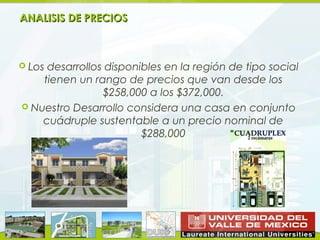 ANALISIS DE PRECIOS



 Losdesarrollos disponibles en la región de tipo social
    tienen un rango de precios que van desde los
                $258,000 a los $372,000.
 Nuestro Desarrollo considera una casa en conjunto
    cuádruple sustentable a un precio nominal de
                        $288,000
 