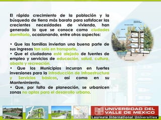 El rápido crecimiento de la población y la
búsqueda de tierra más barata para satisfacer las
crecientes necesidades de vivienda, han
generado lo que se conoce como ciudades
dormitorio, ocasionando, entre otros aspectos:

• Que las familias inviertan una buena parte de
sus ingresos tan solo en transporte.
• Que el ciudadano esté alejado de fuentes de
empleo y servicios de educación, salud, cultura,
abasto y recreación.
• Que los Municipios incurran en fuertes
inversiones para la introducción de Infraestructura
y    Servicios   básicos,    así   como    en    su
Mantenimiento.
• Que, por falta de planeación, se urbanicen
zonas no aptas para el desarrollo urbano.
 