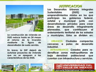 JUSTIFICACION
                                   Los Desarrollos Urbanos Integrales
                                   Sustentables         (DUIS)         son
                                   emprendimientos mixtos en los que
                                   participan los gobiernos federal,
                                   estatal   y   municipal     junto   con
                                   desarrolladores privados para crear
                                   áreas de desarrollo integralmente
                                   planeadas,    que     contribuyen     al
                                   ordenamiento territorial de los estados
La construcción de vivienda en     y municipios. Estos se dividen en:
DUIS reduce hasta en 24 meses
el retorno de la inversión
                                   - URBANOS: Ciudades compactas
mediante      la    figura    de
desarrollador de suelo servido.    cercanas a polos de desarrollo
                                   industrial.
En breve, la SHF dejará de         - INTRAURBANOS: Creados para re-
autorizar proyectos de vivienda    densificar zonas metropolitanas de
que no se apeguen a las            baja densidad poblacional que
características de los DUIS.       cuentan con infraestructura y servicios.
 