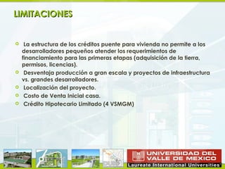 LIMITACIONES


    La estructura de los créditos puente para vivienda no permite a los
    desarrolladores pequeños atender los requerimientos de
    financiamiento para las primeras etapas (adquisición de la tierra,
    permisos, licencias).
    Desventaja producción a gran escala y proyectos de infraestructura
    vs. grandes desarrolladores.
    Localización del proyecto.
    Costo de Venta Inicial casa.
    Crédito Hipotecario Limitado (4 VSMGM)
 
