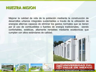 CONSTRUCCION DE DUIS
NUESTRA MISION

 Mejorar la calidad de vida de la población mediante la construcción de
 desarrollos urbanos integrales sustentables a través de la utilización de
 energías alternas capaces de eliminar los gastos normales que se tienen
 por el uso de combustibles o fuentes de energía tradicionales, siendo
 confortables, estéticas, altamente rentables mediante ecotécnicas que
 cumplan con altos estándares de calidad.
 