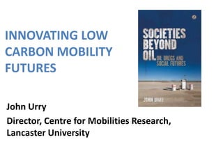 INNOVATING LOW
CARBON MOBILITY
FUTURES
John Urry
Director, Centre for Mobilities Research,
Lancaster University

 