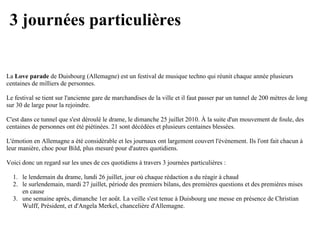3 journées particulières


La Love parade de Duisbourg (Allemagne) est un festival de musique techno qui réunit chaque année plusieurs
centaines de milliers de personnes.

Le festival se tient sur l'ancienne gare de marchandises de la ville et il faut passer par un tunnel de 200 mètres de long
sur 30 de large pour la rejoindre.

C'est dans ce tunnel que s'est déroulé le drame, le dimanche 25 juillet 2010. À la suite d'un mouvement de foule, des
centaines de personnes ont été piétinées. 21 sont décédées et plusieurs centaines blessées.

L'émotion en Allemagne a été considérable et les journaux ont largement couvert l'événement. Ils l'ont fait chacun à
leur manière, choc pour Bild, plus mesuré pour d'autres quotidiens.

Voici donc un regard sur les unes de ces quotidiens à travers 3 journées particulières :

  1. le lendemain du drame, lundi 26 juillet, jour où chaque rédaction a du réagir à chaud
  2. le surlendemain, mardi 27 juillet, période des premiers bilans, des premières questions et des premières mises
     en cause
  3. une semaine après, dimanche 1er août. La veille s'est tenue à Duisbourg une messe en présence de Christian
     Wulff, Président, et d'Angela Merkel, chancelière d'Allemagne.
 