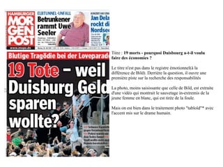 Titre : 19 morts - pourquoi Duisbourg a-t-il voulu
faire des économies ?

Le titre n'est pas dans le registre émotionnel(à la
différence de Bild). Derrière la question, il ouvre une
première piste sur la recherche des responsabilités

La photo, moins saisissante que celle de Bild, est extraite
d'une vidéo qui montrait le sauvetage in-extremis de la
jeune femme en blanc, qui est tirée de la foule.

Mais on est bien dans le traitement photo "tabloïd"* avec
l'accent mis sur le drame humain.
 