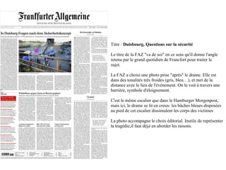 Titre : Duisbourg, Questions sur la sécurité

Le titre de la FAZ "va de soi" en ce sens qu'il donne l'angle
retenu par le grand quotidien de Francfort pour traiter le
sujet.

La FAZ a choisi une photo prise "après" le drame. Elle est
dans des tonalités très froides (gris, bleu…), et met de la
distance avec le lieu de l'événement. On le voit à travers une
barrière, symbole d'éloignement.

C'est le même escalier que dans le Hamburger Morgenpost,
mais ici, le drame se lit en creux: les bâches bleues disposées
au pied de cet escalier dissimulent les corps des victimes

La photo accompagne le choix éditorial. Inutile de représenter
la tragédie,il faut déjà en aborder les raisons.
 